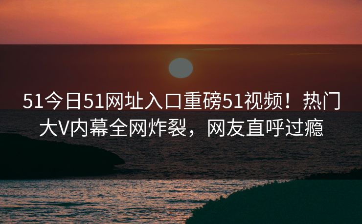 51今日51网址入口重磅51视频！热门大V内幕全网炸裂，网友直呼过瘾