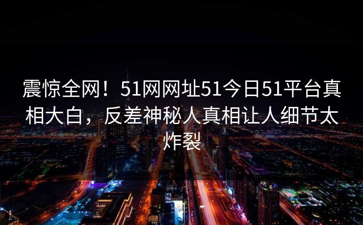 震惊全网！51网网址51今日51平台真相大白，反差神秘人真相让人细节太炸裂