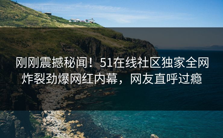 刚刚震撼秘闻！51在线社区独家全网炸裂劲爆网红内幕，网友直呼过瘾