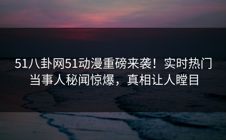 51八卦网51动漫重磅来袭！实时热门当事人秘闻惊爆，真相让人瞠目