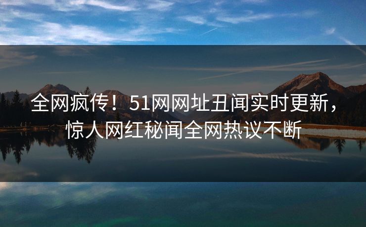 全网疯传！51网网址丑闻实时更新，惊人网红秘闻全网热议不断