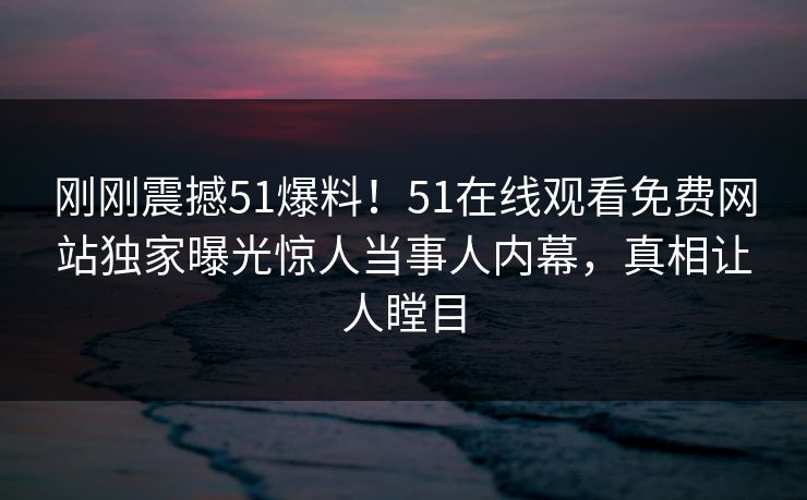 刚刚震撼51爆料！51在线观看免费网站独家曝光惊人当事人内幕，真相让人瞠目