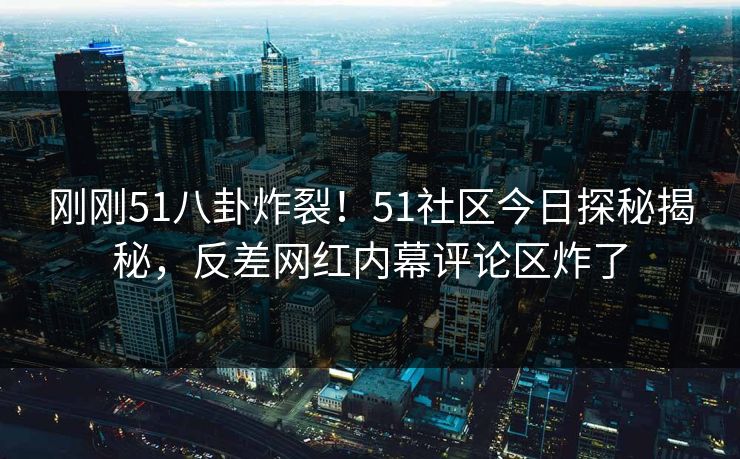 刚刚51八卦炸裂！51社区今日探秘揭秘，反差网红内幕评论区炸了