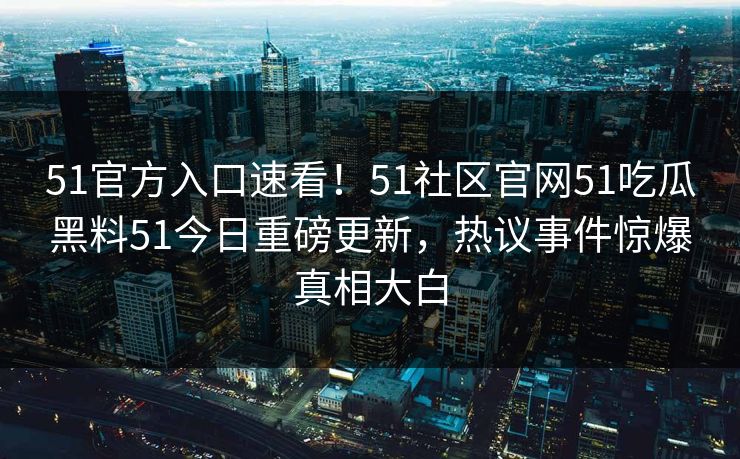 51官方入口速看！51社区官网51吃瓜黑料51今日重磅更新，热议事件惊爆真相大白