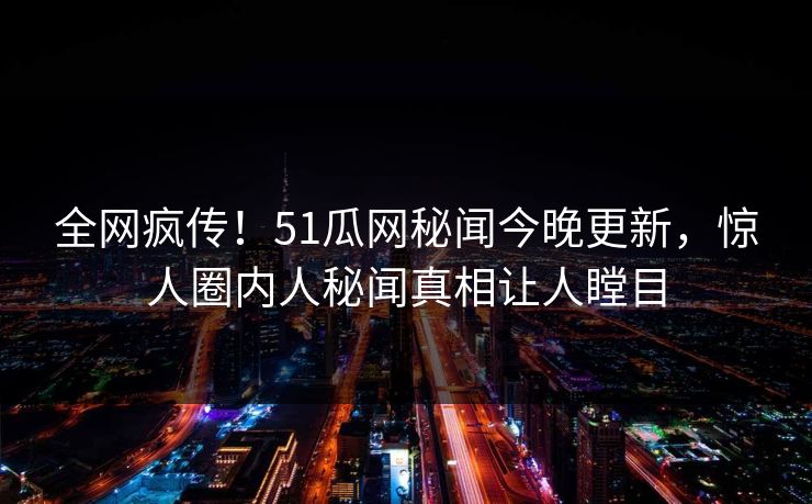 全网疯传！51瓜网秘闻今晚更新，惊人圈内人秘闻真相让人瞠目