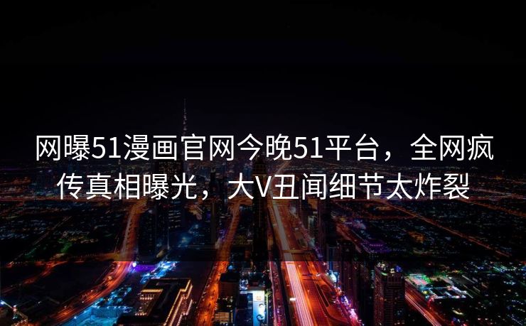网曝51漫画官网今晚51平台，全网疯传真相曝光，大V丑闻细节太炸裂