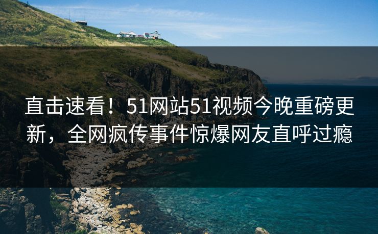 直击速看！51网站51视频今晚重磅更新，全网疯传事件惊爆网友直呼过瘾