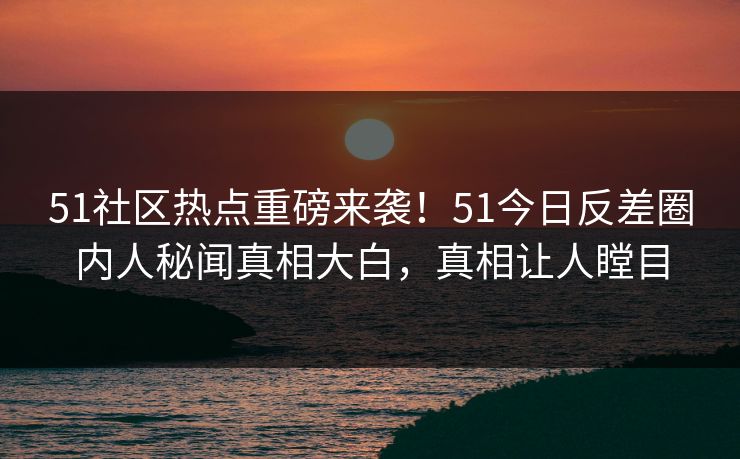 51社区热点重磅来袭！51今日反差圈内人秘闻真相大白，真相让人瞠目