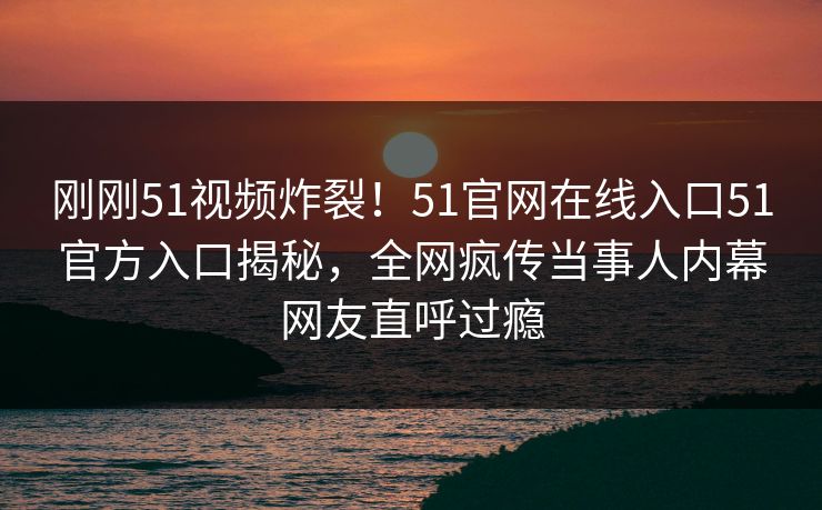 刚刚51视频炸裂！51官网在线入口51官方入口揭秘，全网疯传当事人内幕网友直呼过瘾
