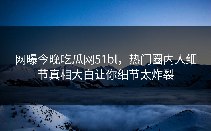 网曝今晚吃瓜网51bl，热门圈内人细节真相大白让你细节太炸裂