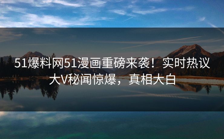 51爆料网51漫画重磅来袭！实时热议大V秘闻惊爆，真相大白