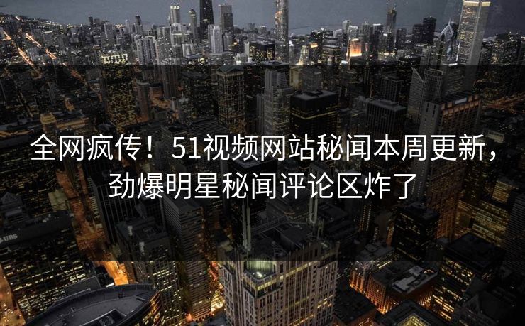 全网疯传！51视频网站秘闻本周更新，劲爆明星秘闻评论区炸了