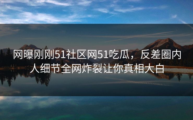 网曝刚刚51社区网51吃瓜，反差圈内人细节全网炸裂让你真相大白