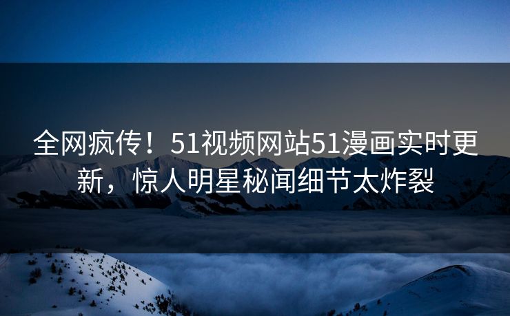 全网疯传！51视频网站51漫画实时更新，惊人明星秘闻细节太炸裂