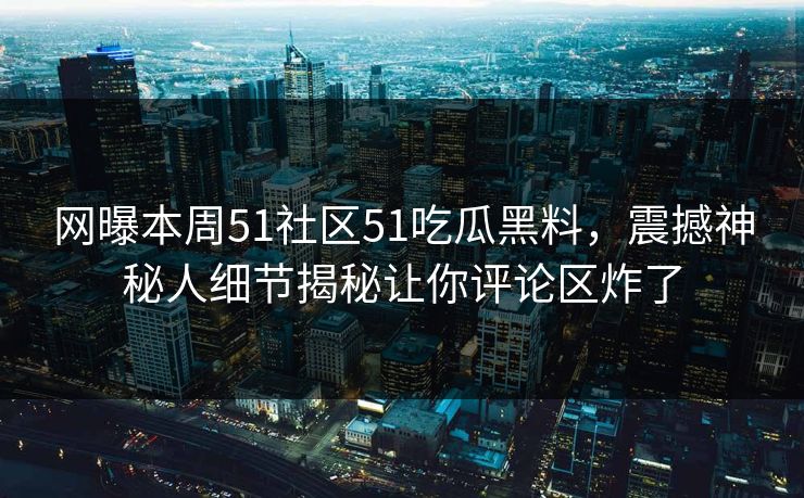 网曝本周51社区51吃瓜黑料，震撼神秘人细节揭秘让你评论区炸了