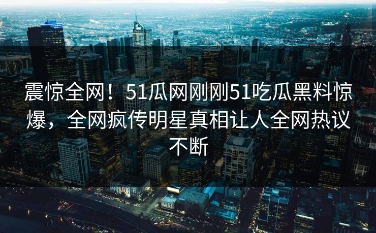 震惊全网！51瓜网刚刚51吃瓜黑料惊爆，全网疯传明星真相让人全网热议不断