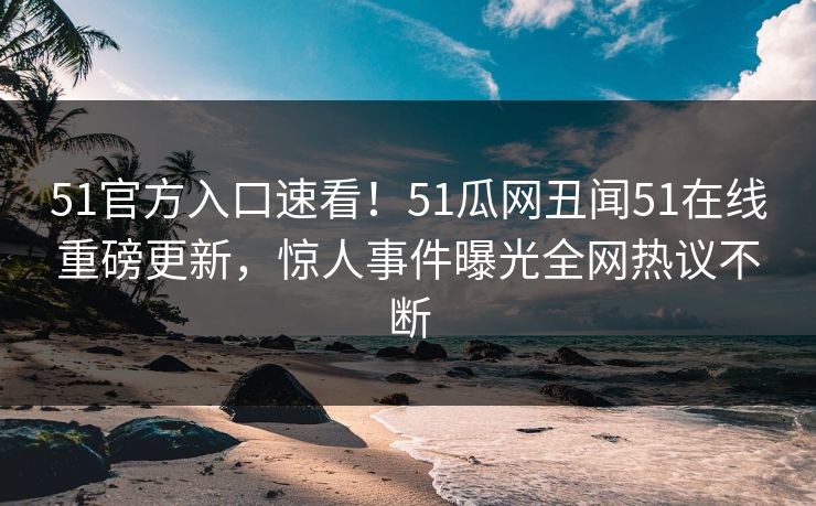 51官方入口速看！51瓜网丑闻51在线重磅更新，惊人事件曝光全网热议不断