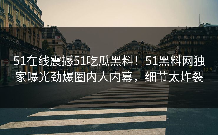 51在线震撼51吃瓜黑料！51黑料网独家曝光劲爆圈内人内幕，细节太炸裂