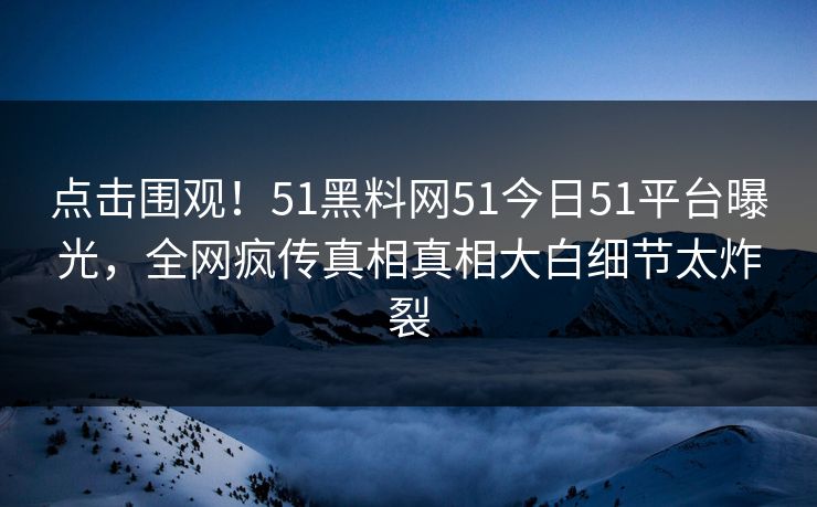 点击围观！51黑料网51今日51平台曝光，全网疯传真相真相大白细节太炸裂