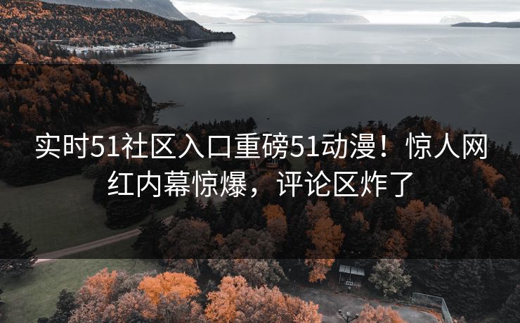 实时51社区入口重磅51动漫！惊人网红内幕惊爆，评论区炸了