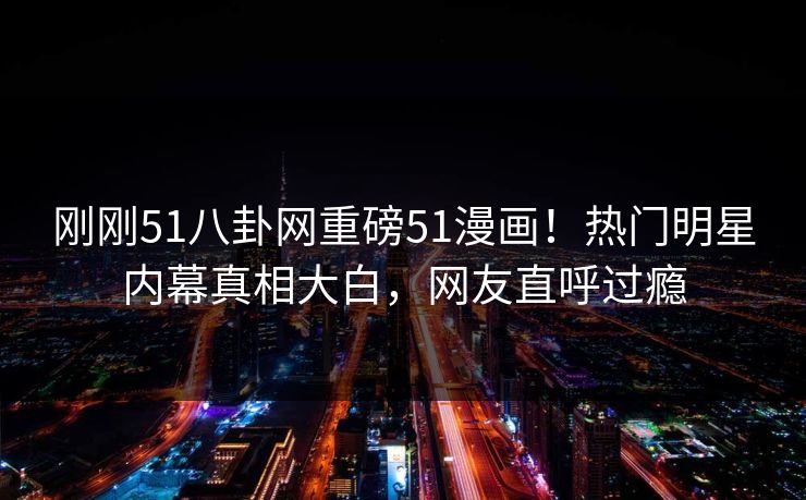 刚刚51八卦网重磅51漫画！热门明星内幕真相大白，网友直呼过瘾