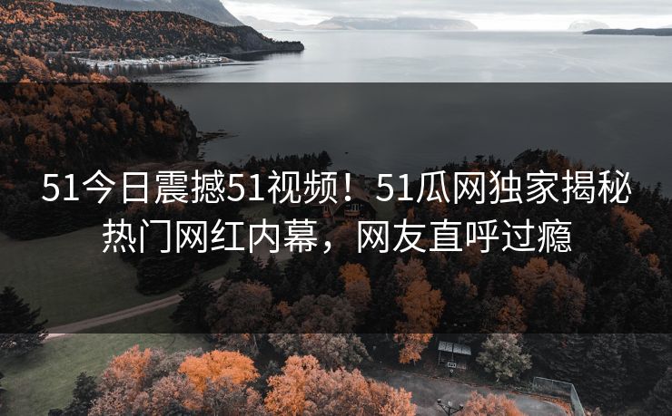 51今日震撼51视频！51瓜网独家揭秘热门网红内幕，网友直呼过瘾