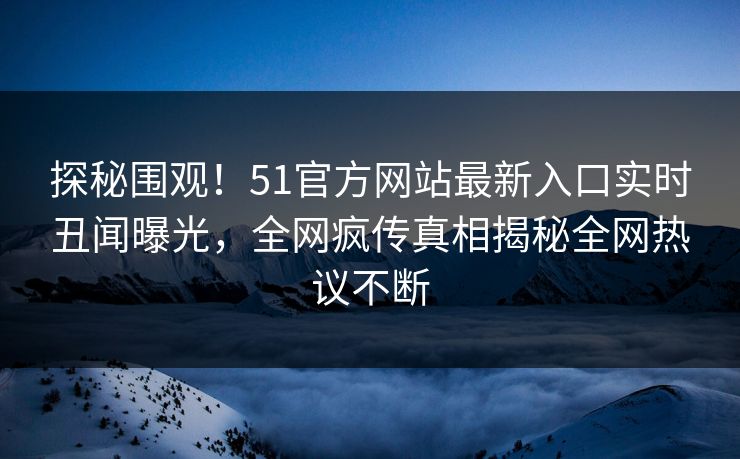 探秘围观！51官方网站最新入口实时丑闻曝光，全网疯传真相揭秘全网热议不断