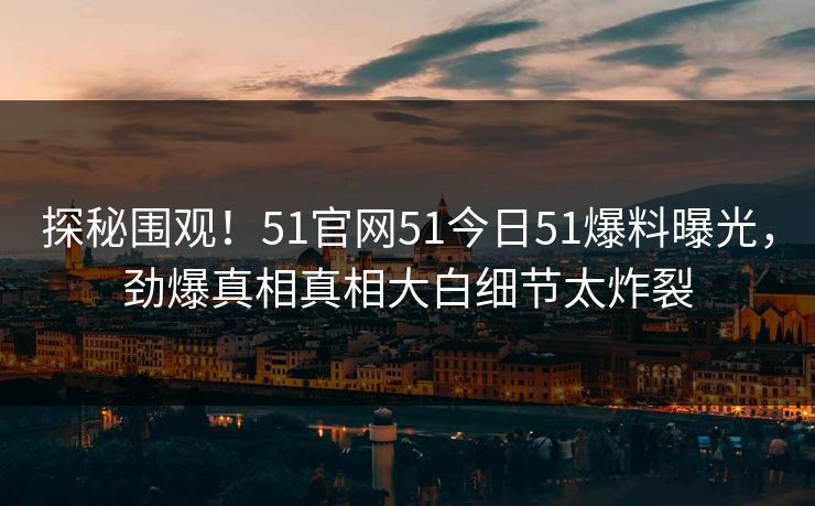 探秘围观！51官网51今日51爆料曝光，劲爆真相真相大白细节太炸裂