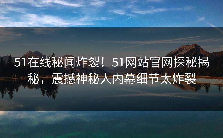 51在线秘闻炸裂！51网站官网探秘揭秘，震撼神秘人内幕细节太炸裂