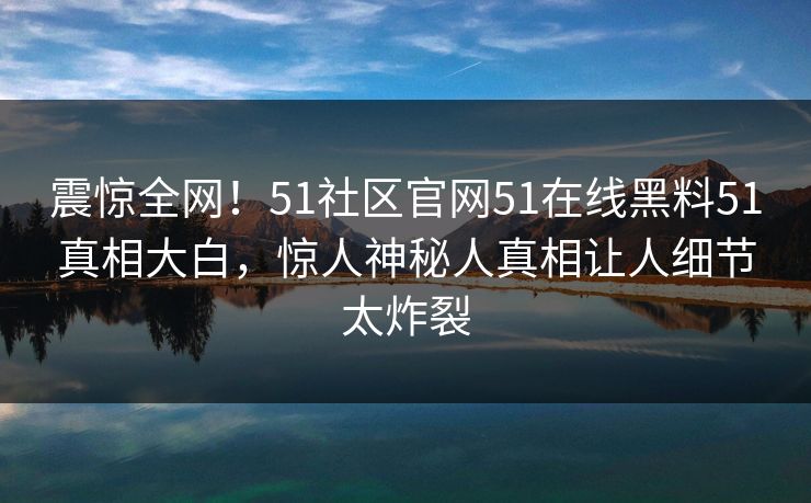 震惊全网！51社区官网51在线黑料51真相大白，惊人神秘人真相让人细节太炸裂