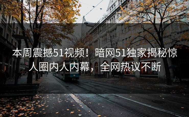 本周震撼51视频！暗网51独家揭秘惊人圈内人内幕，全网热议不断