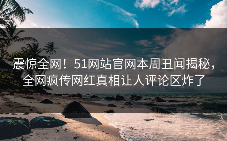 震惊全网！51网站官网本周丑闻揭秘，全网疯传网红真相让人评论区炸了
