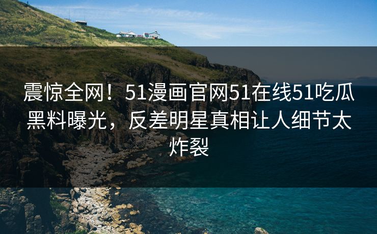 震惊全网！51漫画官网51在线51吃瓜黑料曝光，反差明星真相让人细节太炸裂