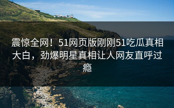 震惊全网！51网页版刚刚51吃瓜真相大白，劲爆明星真相让人网友直呼过瘾