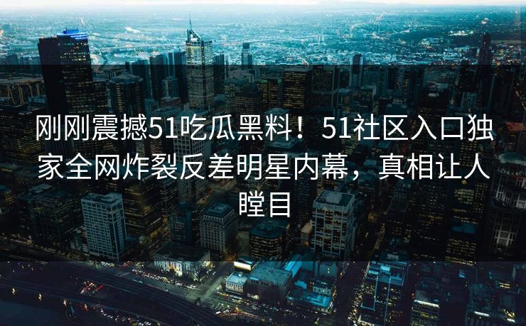 刚刚震撼51吃瓜黑料！51社区入口独家全网炸裂反差明星内幕，真相让人瞠目