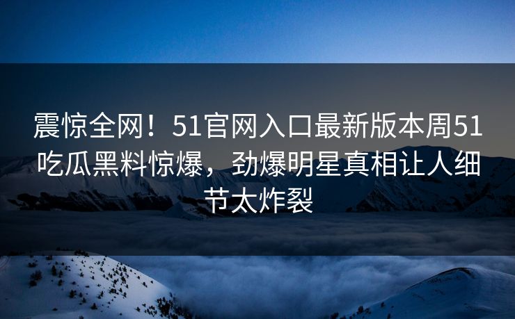 震惊全网！51官网入口最新版本周51吃瓜黑料惊爆，劲爆明星真相让人细节太炸裂