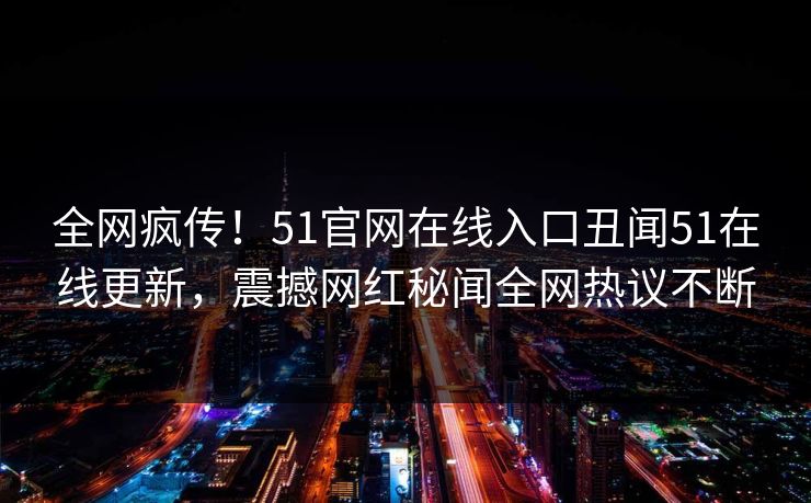 全网疯传！51官网在线入口丑闻51在线更新，震撼网红秘闻全网热议不断