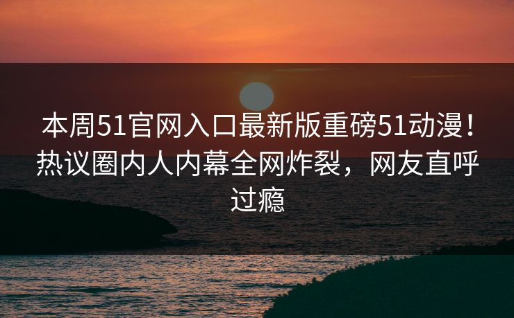 本周51官网入口最新版重磅51动漫！热议圈内人内幕全网炸裂，网友直呼过瘾