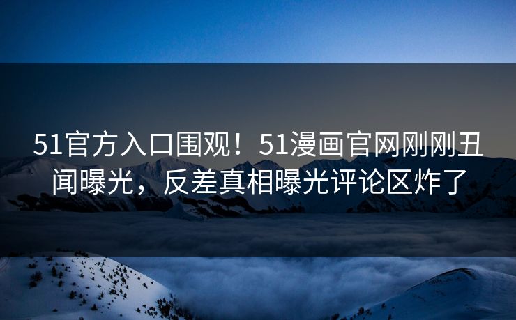51官方入口围观！51漫画官网刚刚丑闻曝光，反差真相曝光评论区炸了