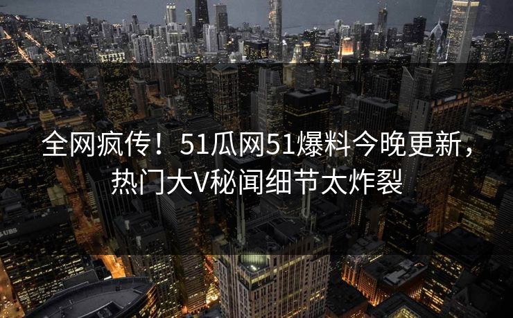 全网疯传！51瓜网51爆料今晚更新，热门大V秘闻细节太炸裂