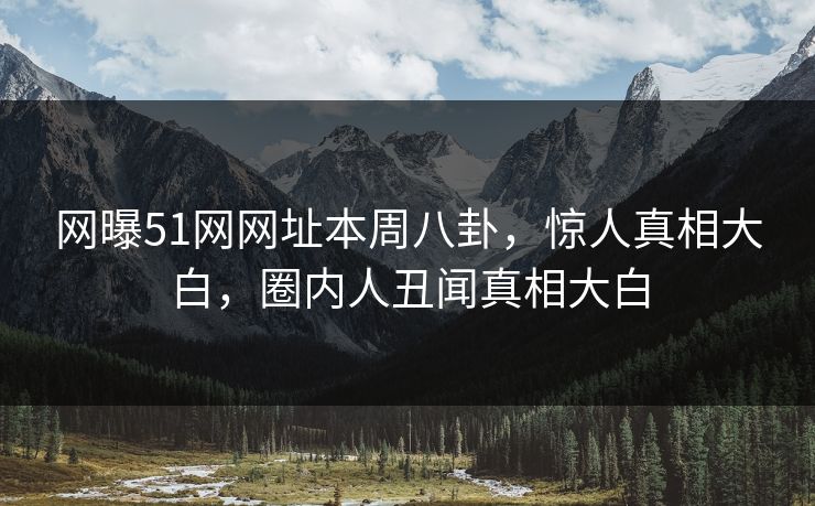 网曝51网网址本周八卦，惊人真相大白，圈内人丑闻真相大白