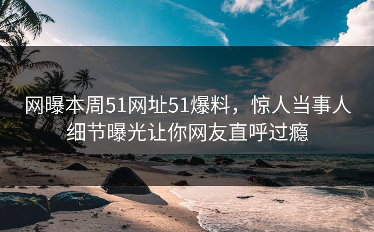 网曝本周51网址51爆料，惊人当事人细节曝光让你网友直呼过瘾