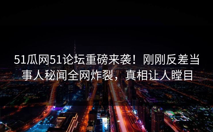 51瓜网51论坛重磅来袭！刚刚反差当事人秘闻全网炸裂，真相让人瞠目