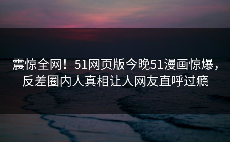 震惊全网！51网页版今晚51漫画惊爆，反差圈内人真相让人网友直呼过瘾