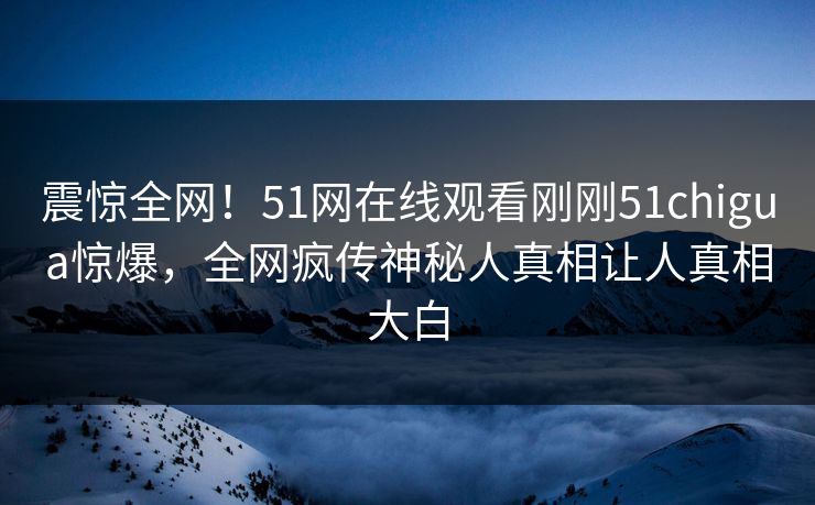 震惊全网！51网在线观看刚刚51chigua惊爆，全网疯传神秘人真相让人真相大白