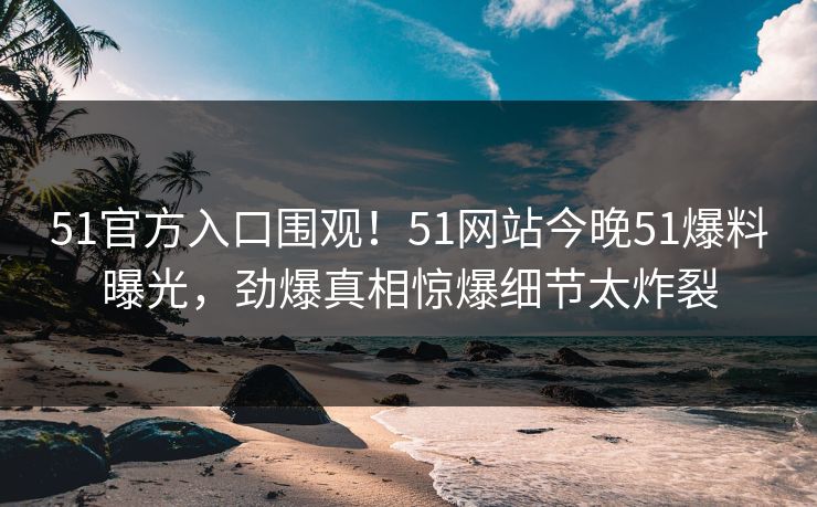 51官方入口围观！51网站今晚51爆料曝光，劲爆真相惊爆细节太炸裂
