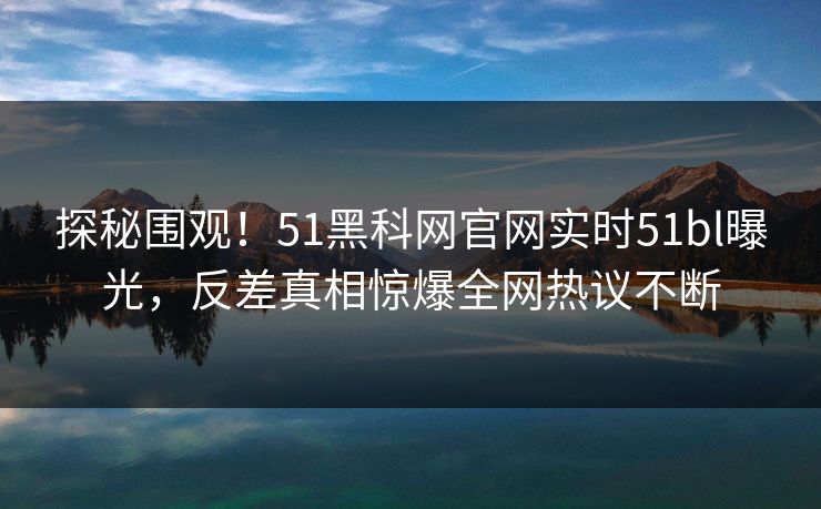 探秘围观！51黑科网官网实时51bl曝光，反差真相惊爆全网热议不断