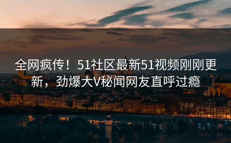全网疯传！51社区最新51视频刚刚更新，劲爆大V秘闻网友直呼过瘾