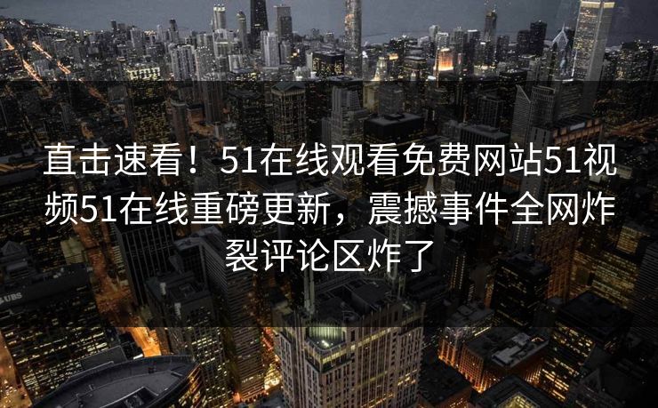 直击速看！51在线观看免费网站51视频51在线重磅更新，震撼事件全网炸裂评论区炸了