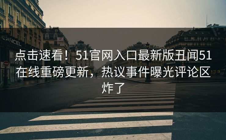 点击速看！51官网入口最新版丑闻51在线重磅更新，热议事件曝光评论区炸了